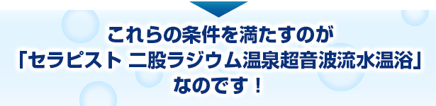 これらの条件を満たすのが「セラピスト 二股ラジウム温泉超音波流水温浴」なのです！