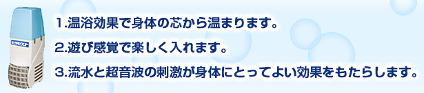 1.温浴効果で身体の芯から温まります。2.遊び感覚で楽しく入れます。3.流水と超音波の刺激が身体にとってよい効果をもたらします。